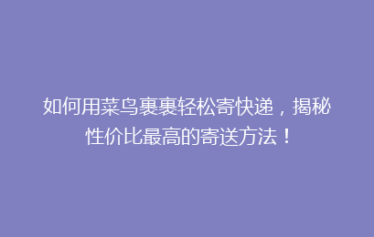 如何用菜鸟裹裹轻松寄快递，揭秘性价比最高的寄送方法！