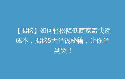 【揭秘】如何轻松降低商家寄快递成本，揭秘5大省钱秘籍，让你省到哭！