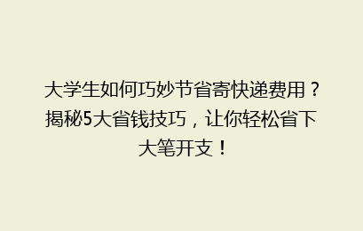 大学生如何巧妙节省寄快递费用？揭秘5大省钱技巧，让你轻松省下大笔开支！