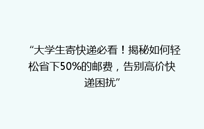 “大学生寄快递必看！揭秘如何轻松省下50%的邮费，告别高价快递困扰”