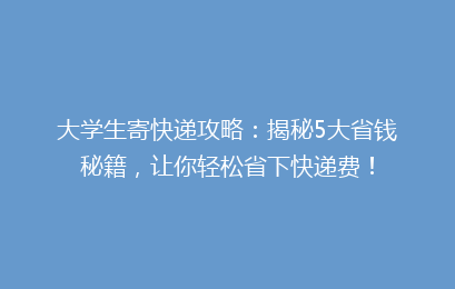 大学生寄快递攻略：揭秘5大省钱秘籍，让你轻松省下快递费！