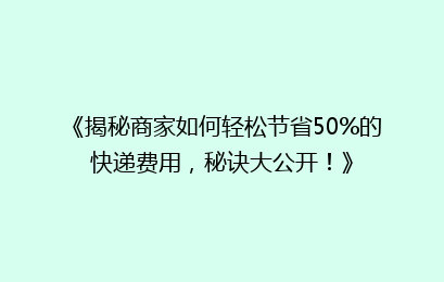 《揭秘商家如何轻松节省50%的快递费用，秘诀大公开！》