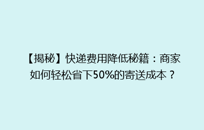 【揭秘】快递费用降低秘籍：商家如何轻松省下50%的寄送成本？