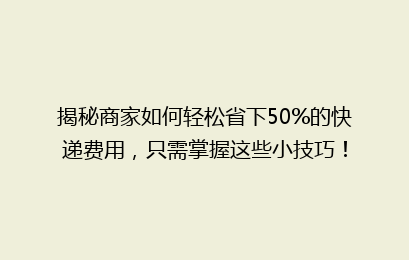 揭秘商家如何轻松省下50%的快递费用，只需掌握这些小技巧！