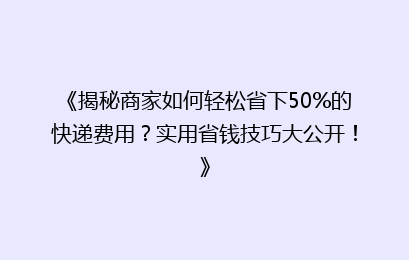《揭秘商家如何轻松省下50%的快递费用？实用省钱技巧大公开！》