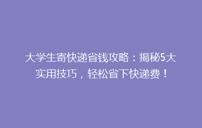 大学生寄快递省钱攻略:揭秘5大实用技巧,轻松省下快递费!