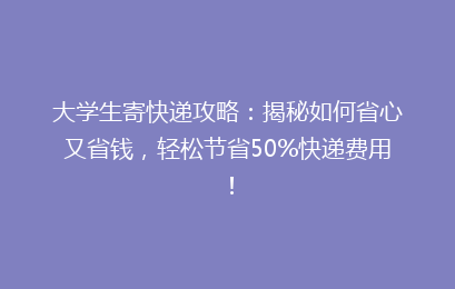 大学生寄快递攻略：揭秘如何省心又省钱，轻松节省50%快递费用！