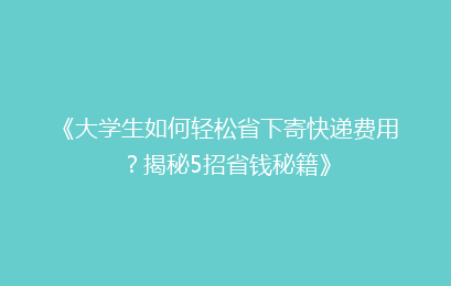 《大学生如何轻松省下寄快递费用？揭秘5招省钱秘籍》