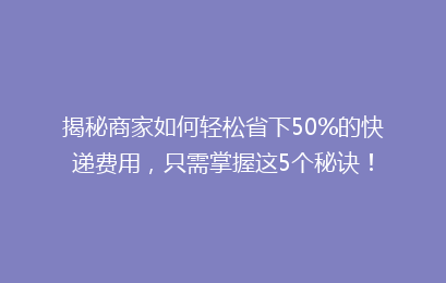 揭秘商家如何轻松省下50%的快递费用，只需掌握这5个秘诀！