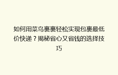 如何用菜鸟裹裹轻松实现包裹最低价快递？揭秘省心又省钱的选择技巧