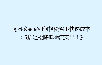 《揭秘商家如何轻松省下快递成本：5招轻松降低物流支出！》