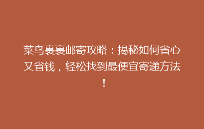 菜鸟裹裹邮寄攻略：揭秘如何省心又省钱，轻松找到最便宜寄递方法！