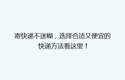 寄快递不迷糊，选择合适又便宜的快递方法看这里！
