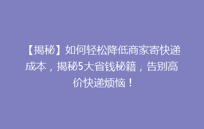 【揭秘】如何轻松降低商家寄快递成本，揭秘5大省钱秘籍，告别高价快递烦恼！