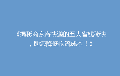 《揭秘商家寄快递的五大省钱秘诀，助您降低物流成本！》