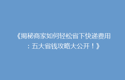 《揭秘商家如何轻松省下快递费用：五大省钱攻略大公开！》