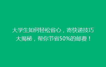 大学生如何轻松省心,寄快递技巧大揭秘,帮你节省50%的邮费!