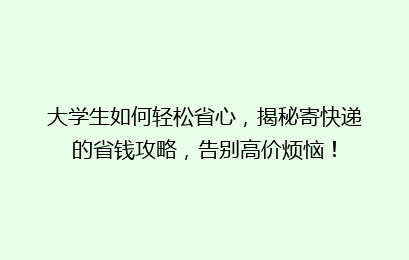 大学生如何轻松省心，揭秘寄快递的省钱攻略，告别高价烦恼！