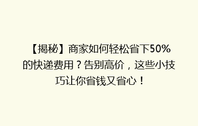 【揭秘】商家如何轻松省下50%的快递费用?告别高价,这些小技巧让你省钱又省心!