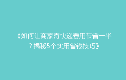 《如何让商家寄快递费用节省一半？揭秘5个实用省钱技巧》
