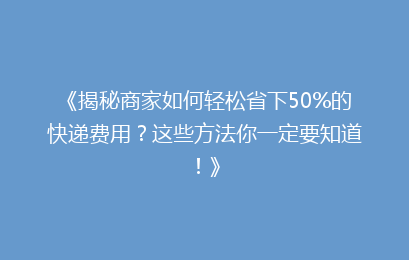 《揭秘商家如何轻松省下50%的快递费用？这些方法你一定要知道！》