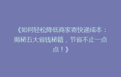 《如何轻松降低商家寄快递成本：揭秘五大省钱秘籍，节省不止一点点！》