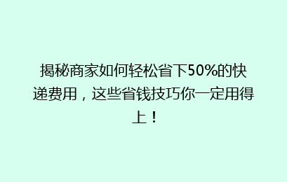 揭秘商家如何轻松省下50%的快递费用，这些省钱技巧你一定用得上！