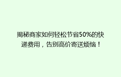揭秘商家如何轻松节省50%的快递费用,告别高价寄送烦恼!