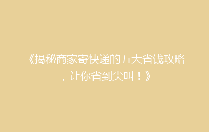 《揭秘商家寄快递的五大省钱攻略，让你省到尖叫！》