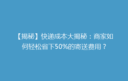 【揭秘】快递成本大揭秘：商家如何轻松省下50%的寄送费用？