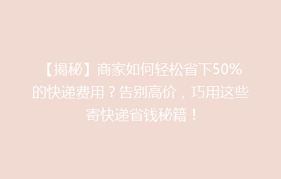 【揭秘】商家如何轻松省下50%的快递费用？告别高价，巧用这些寄快递省钱秘籍！