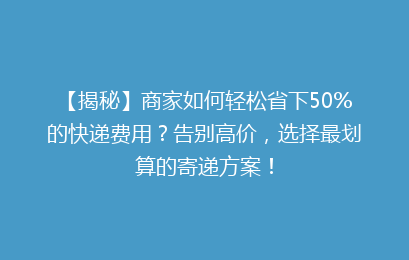 【揭秘】商家如何轻松省下50%的快递费用?告别高价,选择最划算的寄递方案!