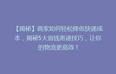 【揭秘】商家如何轻松降低快递成本，揭秘5大省钱寄递技巧，让你的物流更高效！