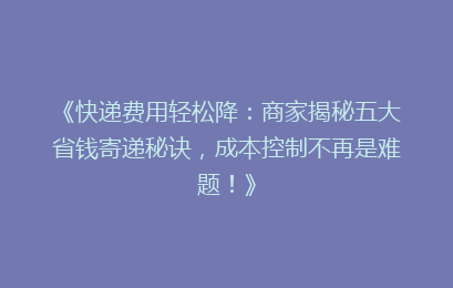 《快递费用轻松降：商家揭秘五大省钱寄递秘诀，成本控制不再是难题！》