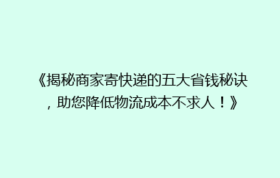《揭秘商家寄快递的五大省钱秘诀，助您降低物流成本不求人！》