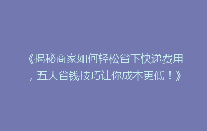 《揭秘商家如何轻松省下快递费用，五大省钱技巧让你成本更低！》