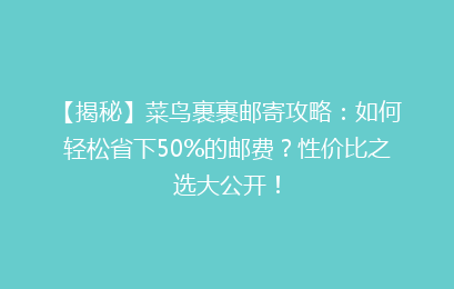 【揭秘】菜鸟裹裹邮寄攻略：如何轻松省下50%的邮费？性价比之选大公开！