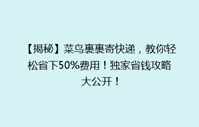 【揭秘】菜鸟裹裹寄快递，教你轻松省下50%费用！独家省钱攻略大公开！