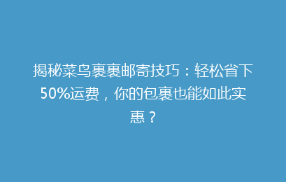 揭秘菜鸟裹裹邮寄技巧：轻松省下50%运费，你的包裹也能如此实惠？