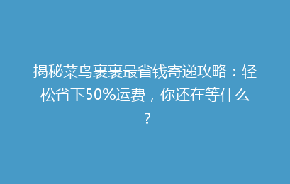 揭秘菜鸟裹裹最省钱寄递攻略：轻松省下50%运费，你还在等什么？