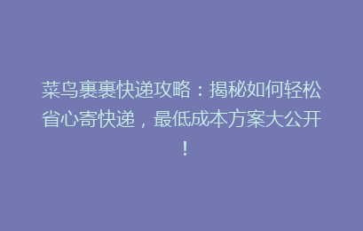 菜鸟裹裹快递攻略：揭秘如何轻松省心寄快递，最低成本方案大公开！