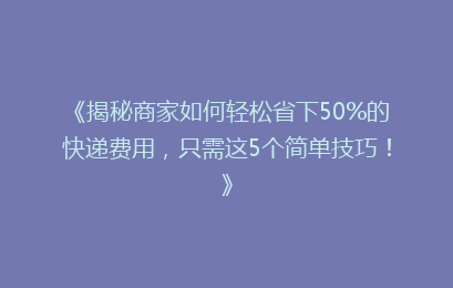 《揭秘商家如何轻松省下50%的快递费用，只需这5个简单技巧！》