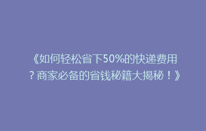 《如何轻松省下50%的快递费用？商家必备的省钱秘籍大揭秘！》