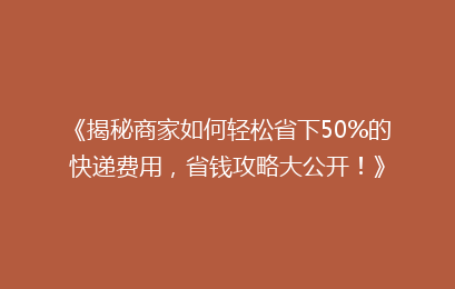 《揭秘商家如何轻松省下50%的快递费用，省钱攻略大公开！》