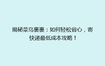 揭秘菜鸟裹裹：如何轻松省心，寄快递最低成本攻略！