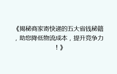 《揭秘商家寄快递的五大省钱秘籍，助您降低物流成本，提升竞争力！》