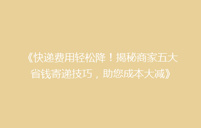 《快递费用轻松降！揭秘商家五大省钱寄递技巧，助您成本大减》