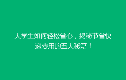 大学生如何轻松省心，揭秘节省快递费用的五大秘籍！