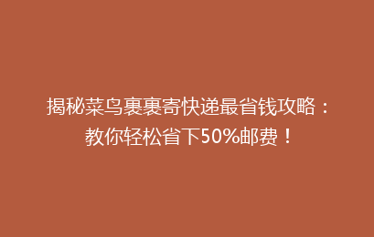 揭秘菜鸟裹裹寄快递最省钱攻略:教你轻松省下50%邮费!