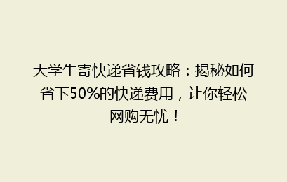 大学生寄快递省钱攻略：揭秘如何省下50%的快递费用，让你轻松网购无忧！